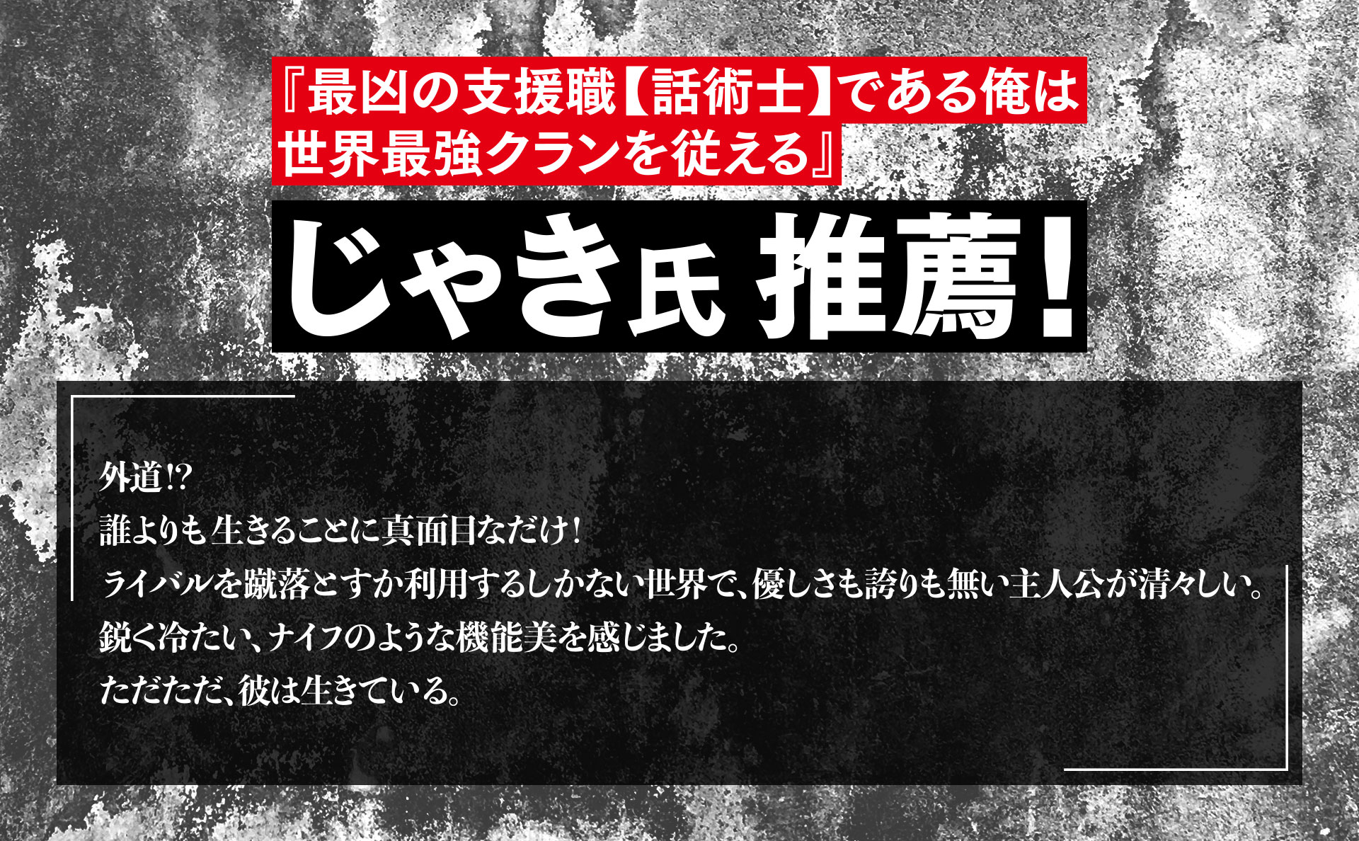 『最凶の支援職【話術士】である俺は世界最強クランを従える』　じゃき氏推薦！　外道！？　誰よりも生きることに真面目なだけ！　ライバルを蹴落とすか利用するしかない世界で、優しさも誇りも無い主人公が清々しい。　鋭く冷たい、ナイフのような機能美を感じました。　ただただ、彼は生きている。