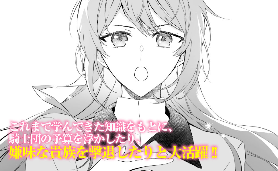 これまで学んできた知識をもとに、騎士団の予算を浮かしたり、嫌味な貴族を撃退したりと大活躍!!